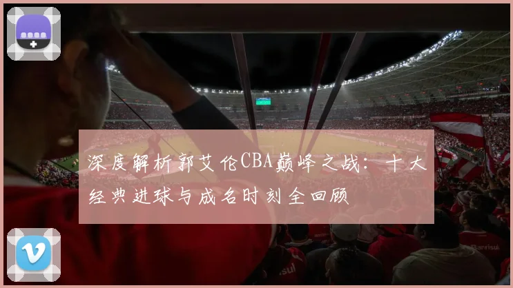 深度解析郭艾伦CBA巅峰之战：十大经典进球与成名时刻全回顾
