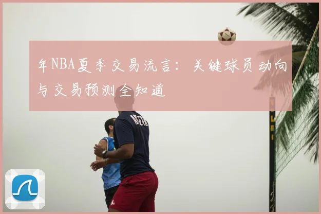 年NBA夏季交易流言：关键球员动向与交易预测全知道