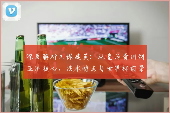 深度解析久保建英：从皇马青训到亚洲核心，技术特点与世界杯前景全解读