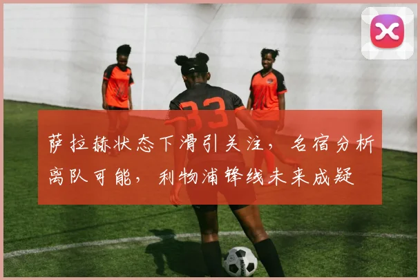 萨拉赫状态下滑引关注，名宿分析离队可能，利物浦锋线未来成疑