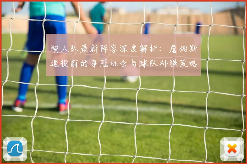 湖人队最新阵容深度解析：詹姆斯退役前的争冠机会与球队补强策略