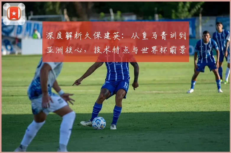 深度解析久保建英：从皇马青训到亚洲核心，技术特点与世界杯前景全解读