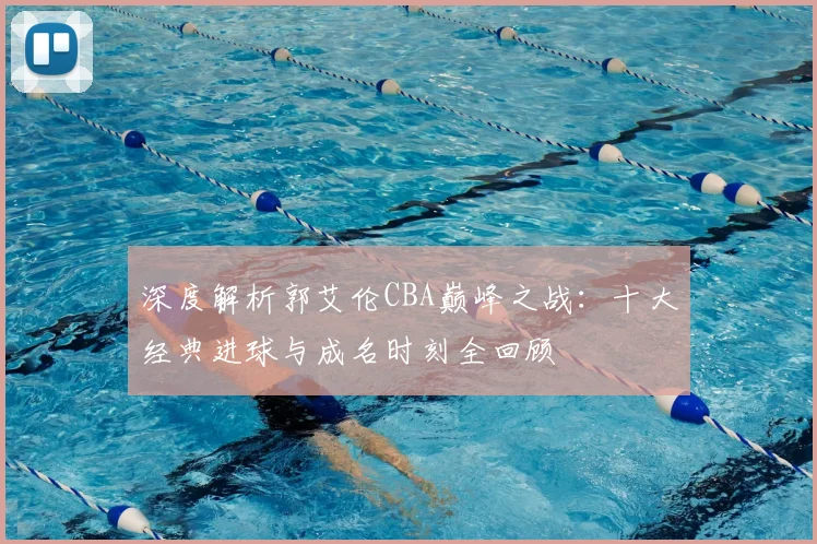 深度解析郭艾伦CBA巅峰之战：十大经典进球与成名时刻全回顾